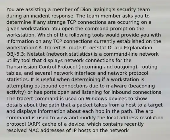 You are assisting a member of Dion Training's security team during an incident response. The team member asks you to determine if any strange TCP connections are occurring on a given workstation. You open the command prompt on the workstation. Which of the following tools would provide you with information on any TCP connections currently established on the workstation? A. tracert B. route C. netstat D. arp Explanation OBJ-5.3: Netstat (network statistics) is a command-line network utility tool that displays network connections for the Transmission Control Protocol (incoming and outgoing), routing tables, and several network interface and network protocol statistics. It is useful when determining if a workstation is attempting outbound connections due to malware (beaconing activity) or has ports open and listening for inbound connections. The tracert command is used on Windows devices to show details about the path that a packet takes from a host to a target and displays information about each hop in the path. The arp command is used to view and modify the local address resolution protocol (ARP) cache of a device, which contains recently resolved MAC addresses of IP hosts on the network