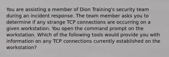 You are assisting a member of Dion Training's security team during an incident response. The team member asks you to determine if any strange TCP connections are occurring on a given workstation. You open the command prompt on the workstation. Which of the following tools would provide you with information on any TCP connections currently established on the workstation?