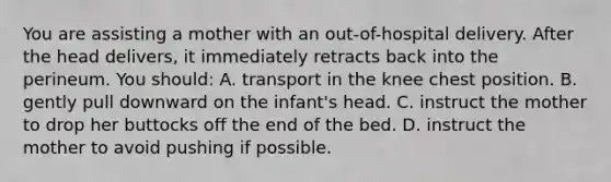 You are assisting a mother with an​ out-of-hospital delivery. After the head​ delivers, it immediately retracts back into the perineum. You​ should: A. transport in the knee chest position. B. gently pull downward on the​ infant's head. C. instruct the mother to drop her buttocks off the end of the bed. D. instruct the mother to avoid pushing if possible.