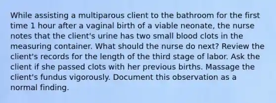 While assisting a multiparous client to the bathroom for the first time 1 hour after a vaginal birth of a viable neonate, the nurse notes that the client's urine has two small blood clots in the measuring container. What should the nurse do next? Review the client's records for the length of the third stage of labor. Ask the client if she passed clots with her previous births. Massage the client's fundus vigorously. Document this observation as a normal finding.