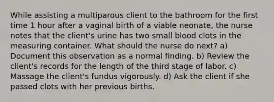 While assisting a multiparous client to the bathroom for the first time 1 hour after a vaginal birth of a viable neonate, the nurse notes that the client's urine has two small blood clots in the measuring container. What should the nurse do next? a) Document this observation as a normal finding. b) Review the client's records for the length of the third stage of labor. c) Massage the client's fundus vigorously. d) Ask the client if she passed clots with her previous births.