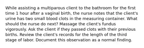 While assisting a multiparous client to the bathroom for the first time 1 hour after a vaginal birth, the nurse notes that the client's urine has two small blood clots in the measuring container. What should the nurse do next? Massage the client's fundus vigorously. Ask the client if they passed clots with their previous births. Review the client's records for the length of the third stage of labor. Document this observation as a normal finding.