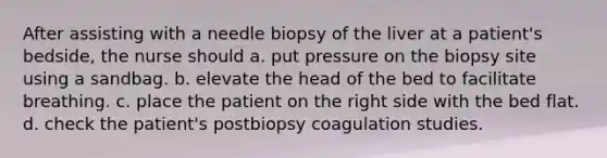 After assisting with a needle biopsy of the liver at a patient's bedside, the nurse should a. put pressure on the biopsy site using a sandbag. b. elevate the head of the bed to facilitate breathing. c. place the patient on the right side with the bed flat. d. check the patient's postbiopsy coagulation studies.