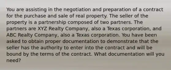 You are assisting in the negotiation and preparation of a contract for the purchase and sale of real property. The seller of the property is a partnership composed of two partners. The partners are XYZ Realty Company, also a Texas corporation, and ABC Realty Company, also a Texas corporation. You have been asked to obtain proper documentation to demonstrate that the seller has the authority to enter into the contract and will be bound by the terms of the contract. What documentation will you need?