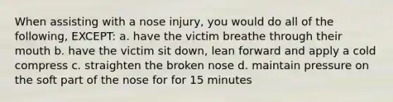 When assisting with a nose injury, you would do all of the following, EXCEPT: a. have the victim breathe through their mouth b. have the victim sit down, lean forward and apply a cold compress c. straighten the broken nose d. maintain pressure on the soft part of the nose for for 15 minutes