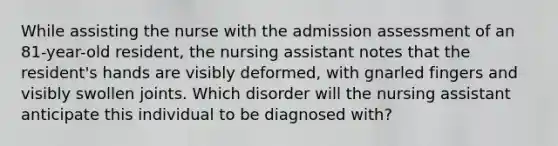 While assisting the nurse with the admission assessment of an 81-year-old resident, the nursing assistant notes that the resident's hands are visibly deformed, with gnarled fingers and visibly swollen joints. Which disorder will the nursing assistant anticipate this individual to be diagnosed with?