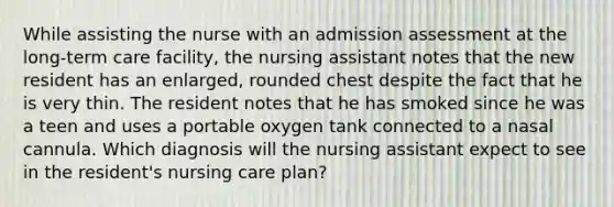 While assisting the nurse with an admission assessment at the long-term care facility, the nursing assistant notes that the new resident has an enlarged, rounded chest despite the fact that he is very thin. The resident notes that he has smoked since he was a teen and uses a portable oxygen tank connected to a nasal cannula. Which diagnosis will the nursing assistant expect to see in the resident's nursing care plan?