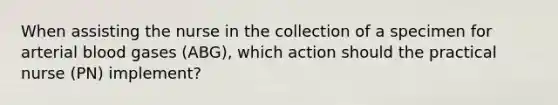 When assisting the nurse in the collection of a specimen for arterial blood gases (ABG), which action should the practical nurse (PN) implement?