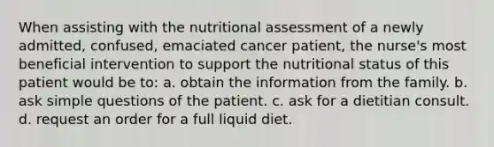 When assisting with the nutritional assessment of a newly admitted, confused, emaciated cancer patient, the nurse's most beneficial intervention to support the nutritional status of this patient would be to: a. obtain the information from the family. b. ask simple questions of the patient. c. ask for a dietitian consult. d. request an order for a full liquid diet.