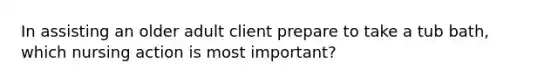 In assisting an older adult client prepare to take a tub bath, which nursing action is most important?