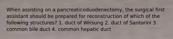 When assisting on a pancreaticoduodenectomy, the surgical first assistant should be prepared for reconstruction of which of the following structures? 1. duct of Wirsung 2. duct of Santorini 3. common bile duct 4. common hepatic duct