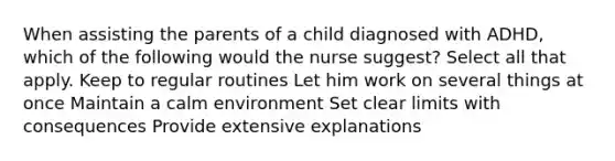 When assisting the parents of a child diagnosed with ADHD, which of the following would the nurse suggest? Select all that apply. Keep to regular routines Let him work on several things at once Maintain a calm environment Set clear limits with consequences Provide extensive explanations