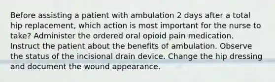 Before assisting a patient with ambulation 2 days after a total hip replacement, which action is most important for the nurse to take? Administer the ordered oral opioid pain medication. Instruct the patient about the benefits of ambulation. Observe the status of the incisional drain device. Change the hip dressing and document the wound appearance.