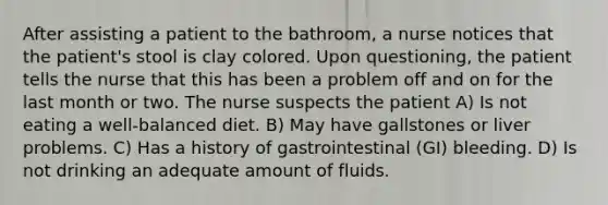 After assisting a patient to the bathroom, a nurse notices that the patient's stool is clay colored. Upon questioning, the patient tells the nurse that this has been a problem off and on for the last month or two. The nurse suspects the patient A) Is not eating a well-balanced diet. B) May have gallstones or liver problems. C) Has a history of gastrointestinal (GI) bleeding. D) Is not drinking an adequate amount of fluids.