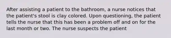 After assisting a patient to the bathroom, a nurse notices that the patient's stool is clay colored. Upon questioning, the patient tells the nurse that this has been a problem off and on for the last month or two. The nurse suspects the patient