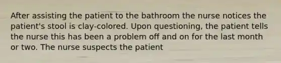 After assisting the patient to the bathroom the nurse notices the patient's stool is clay-colored. Upon questioning, the patient tells the nurse this has been a problem off and on for the last month or two. The nurse suspects the patient