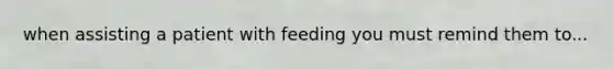 when assisting a patient with feeding you must remind them to...