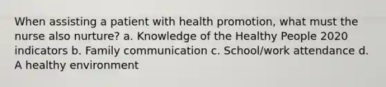 When assisting a patient with health promotion, what must the nurse also nurture? a. Knowledge of the Healthy People 2020 indicators b. Family communication c. School/work attendance d. A healthy environment