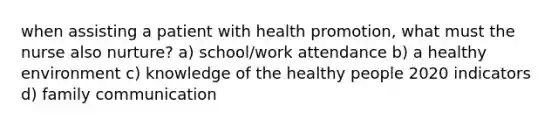 when assisting a patient with health promotion, what must the nurse also nurture? a) school/work attendance b) a healthy environment c) knowledge of the healthy people 2020 indicators d) family communication