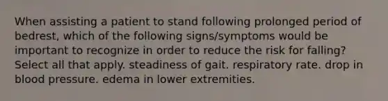 When assisting a patient to stand following prolonged period of bedrest, which of the following signs/symptoms would be important to recognize in order to reduce the risk for falling? Select all that apply. steadiness of gait. respiratory rate. drop in blood pressure. edema in lower extremities.