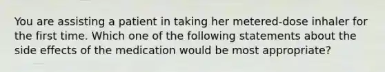 You are assisting a patient in taking her metered-dose inhaler for the first time. Which one of the following statements about the side effects of the medication would be most appropriate?