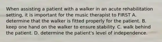 When assisting a patient with a walker in an acute rehabilitation setting, it is important for the music therapist to FIRST A. determine that the walker is fitted properly for the patient. B. keep one hand on the walker to ensure stability. C. walk behind the patient. D. determine the patient's level of independence.