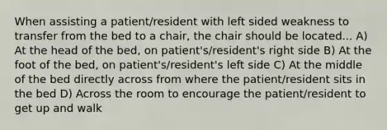 When assisting a patient/resident with left sided weakness to transfer from the bed to a chair, the chair should be located... A) At the head of the bed, on patient's/resident's right side B) At the foot of the bed, on patient's/resident's left side C) At the middle of the bed directly across from where the patient/resident sits in the bed D) Across the room to encourage the patient/resident to get up and walk