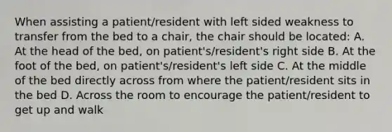 When assisting a patient/resident with left sided weakness to transfer from the bed to a chair, the chair should be located: A. At the head of the bed, on patient's/resident's right side B. At the foot of the bed, on patient's/resident's left side C. At the middle of the bed directly across from where the patient/resident sits in the bed D. Across the room to encourage the patient/resident to get up and walk