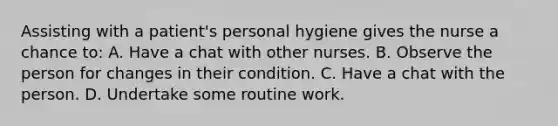 Assisting with a patient's personal hygiene gives the nurse a chance to: A. Have a chat with other nurses. B. Observe the person for changes in their condition. C. Have a chat with the person. D. Undertake some routine work.