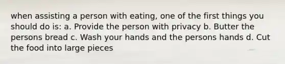 when assisting a person with eating, one of the first things you should do is: a. Provide the person with privacy b. Butter the persons bread c. Wash your hands and the persons hands d. Cut the food into large pieces