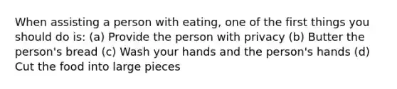 When assisting a person with eating, one of the first things you should do is: (a) Provide the person with privacy (b) Butter the person's bread (c) Wash your hands and the person's hands (d) Cut the food into large pieces