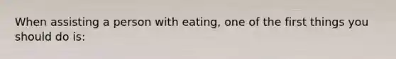 When assisting a person with eating, one of the first things you should do is: