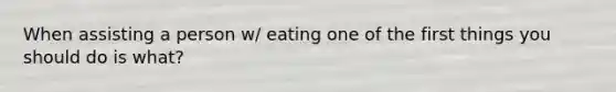 When assisting a person w/ eating one of the first things you should do is what?