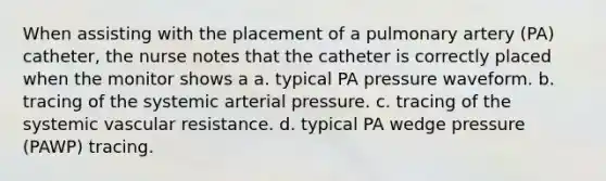 When assisting with the placement of a pulmonary artery (PA) catheter, the nurse notes that the catheter is correctly placed when the monitor shows a a. typical PA pressure waveform. b. tracing of the systemic arterial pressure. c. tracing of the systemic vascular resistance. d. typical PA wedge pressure (PAWP) tracing.