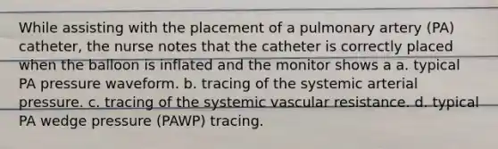 While assisting with the placement of a pulmonary artery (PA) catheter, the nurse notes that the catheter is correctly placed when the balloon is inflated and the monitor shows a a. typical PA pressure waveform. b. tracing of the systemic arterial pressure. c. tracing of the systemic vascular resistance. d. typical PA wedge pressure (PAWP) tracing.