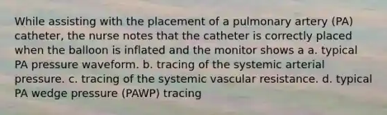 While assisting with the placement of a pulmonary artery (PA) catheter, the nurse notes that the catheter is correctly placed when the balloon is inflated and the monitor shows a a. typical PA pressure waveform. b. tracing of the systemic arterial pressure. c. tracing of the systemic vascular resistance. d. typical PA wedge pressure (PAWP) tracing