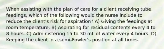 When assisting with the plan of care for a client receiving tube feedings, which of the following would the nurse include to reduce the client's risk for aspiration? A) Giving the feedings at room temperature. B) Aspirating for residual contents every 4 to 8 hours. C) Administering 15 to 30 mL of water every 4 hours. D) Keeping the client in a semi-Fowler's position at all times.