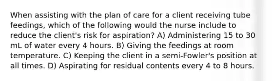 When assisting with the plan of care for a client receiving tube feedings, which of the following would the nurse include to reduce the client's risk for aspiration? A) Administering 15 to 30 mL of water every 4 hours. B) Giving the feedings at room temperature. C) Keeping the client in a semi-Fowler's position at all times. D) Aspirating for residual contents every 4 to 8 hours.