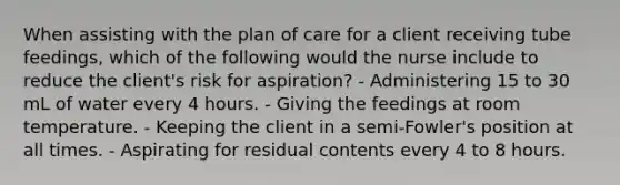 When assisting with the plan of care for a client receiving tube feedings, which of the following would the nurse include to reduce the client's risk for aspiration? - Administering 15 to 30 mL of water every 4 hours. - Giving the feedings at room temperature. - Keeping the client in a semi-Fowler's position at all times. - Aspirating for residual contents every 4 to 8 hours.