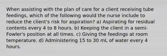 When assisting with the plan of care for a client receiving tube feedings, which of the following would the nurse include to reduce the client's risk for aspiration? a) Aspirating for residual contents every 4 to 8 hours. b) Keeping the client in a semi-Fowler's position at all times. c) Giving the feedings at room temperature. d) Administering 15 to 30 mL of water every 4 hours.