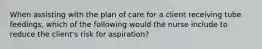 When assisting with the plan of care for a client receiving tube feedings, which of the following would the nurse include to reduce the client's risk for aspiration?