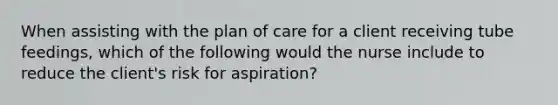 When assisting with the plan of care for a client receiving tube feedings, which of the following would the nurse include to reduce the client's risk for aspiration?