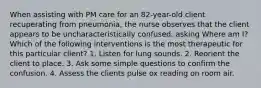 When assisting with PM care for an 82-year-old client recuperating from pneumonia, the nurse observes that the client appears to be uncharacteristically confused, asking Where am I? Which of the following interventions is the most therapeutic for this particular client? 1. Listen for lung sounds. 2. Reorient the client to place. 3. Ask some simple questions to confirm the confusion. 4. Assess the clients pulse ox reading on room air.