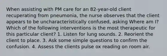 When assisting with PM care for an 82-year-old client recuperating from pneumonia, the nurse observes that the client appears to be uncharacteristically confused, asking Where am I? Which of the following interventions is the most therapeutic for this particular client? 1. Listen for lung sounds. 2. Reorient the client to place. 3. Ask some simple questions to confirm the confusion. 4. Assess the clients pulse ox reading on room air.