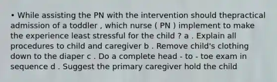 • While assisting the PN with the intervention should thepractical admission of a toddler , which nurse ( PN ) implement to make the experience least stressful for the child ? a . Explain all procedures to child and caregiver b . Remove child's clothing down to the diaper c . Do a complete head - to - toe exam in sequence d . Suggest the primary caregiver hold the child