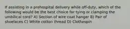 If assisting in a prehospital delivery while off-duty, which of the following would be the best choice for tying or clamping the umbilical cord? A) Section of wire coat hanger B) Pair of shoelaces C) White cotton thread D) Clothespin