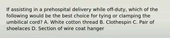 If assisting in a prehospital delivery while​ off-duty, which of the following would be the best choice for tying or clamping the umbilical​ cord? A. White cotton thread B. Clothespin C. Pair of shoelaces D. Section of wire coat hanger