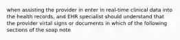 when assisting the provider in enter in real-time clinical data into the health records, and EHR specialist should understand that the provider virtal signs or documents in which of the following sections of the soap note