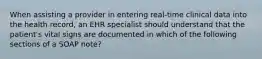 When assisting a provider in entering real-time clinical data into the health record, an EHR specialist should understand that the patient's vital signs are documented in which of the following sections of a SOAP note?