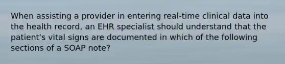 When assisting a provider in entering real-time clinical data into the health record, an EHR specialist should understand that the patient's vital signs are documented in which of the following sections of a SOAP note?